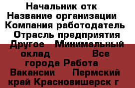 Начальник отк › Название организации ­ Компания-работодатель › Отрасль предприятия ­ Другое › Минимальный оклад ­ 25 000 - Все города Работа » Вакансии   . Пермский край,Красновишерск г.